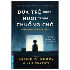 Đứa Trẻ Được Nuôi Trong Chuồng Chó - Và Những Ghi Chép Khác Của Một Bác Sĩ Tâm Thần Nhi - Tác giả:TS BS Bruce D. Perry, Maia Szalavitz